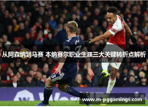 从阿森纳到马赛 本纳赛尔职业生涯三大关键转折点解析