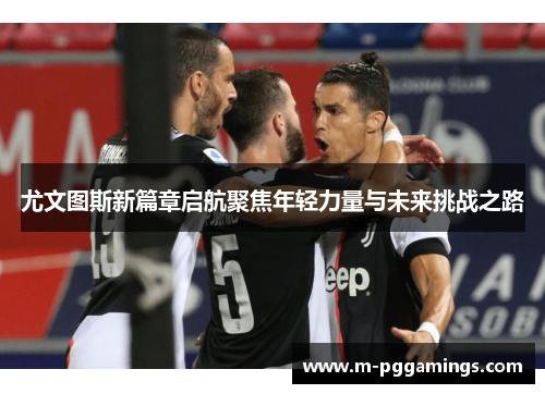 尤文图斯新篇章启航聚焦年轻力量与未来挑战之路