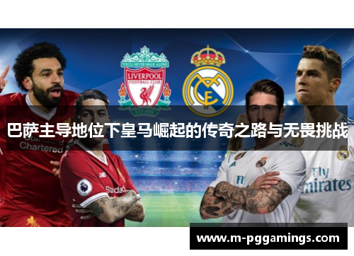 巴萨主导地位下皇马崛起的传奇之路与无畏挑战