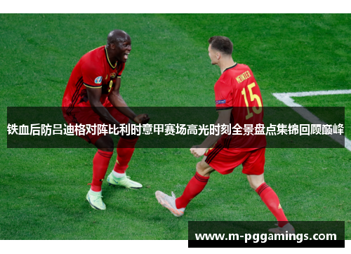 铁血后防吕迪格对阵比利时意甲赛场高光时刻全景盘点集锦回顾巅峰